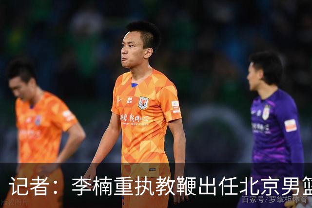 记者：李楠重执教鞭出任北京男篮主帅 率志在夺冠的北京征战CBA